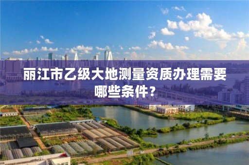 丽江市乙级大地测量资质办理需要哪些条件？