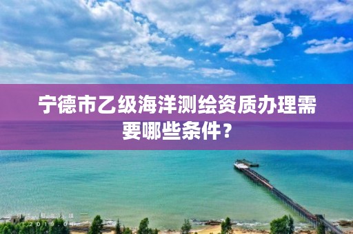 宁德市乙级海洋测绘资质办理需要哪些条件？