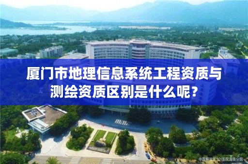 厦门市地理信息系统工程资质与测绘资质区别是什么呢？