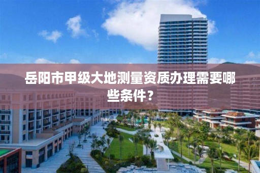 岳阳市甲级大地测量资质办理需要哪些条件？