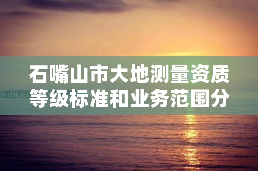 石嘴山市大地测量资质等级标准和业务范围分别是什么？