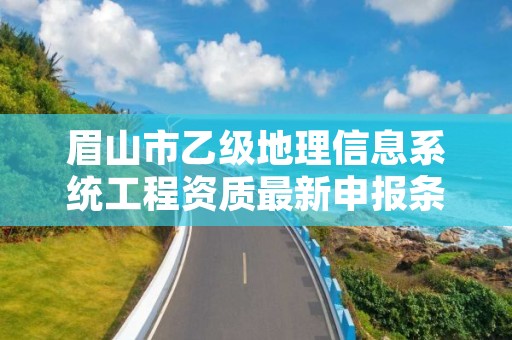 眉山市乙级地理信息系统工程资质最新申报条件有哪些呢？