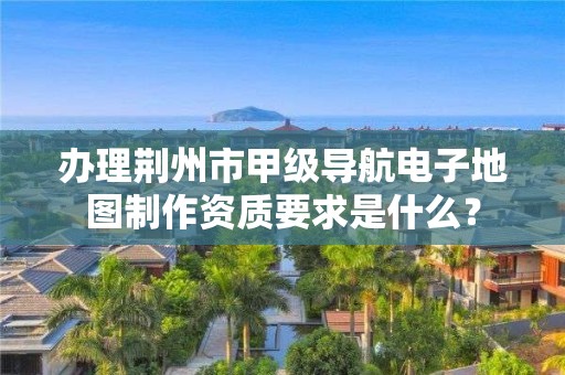 办理荆州市甲级导航电子地图制作资质要求是什么？