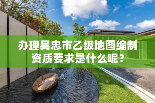 办理吴忠市乙级地图编制资质要求是什么呢？