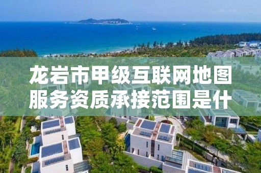 龙岩市甲级互联网地图服务资质承接范围是什么？