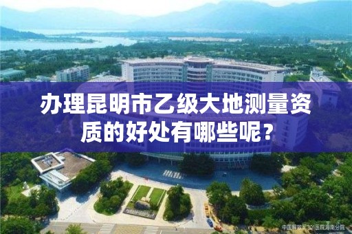 办理昆明市乙级大地测量资质的好处有哪些呢？