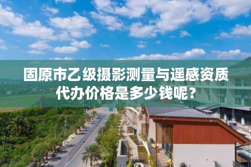 固原市乙级摄影测量与遥感资质代办价格是多少钱呢？