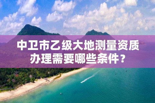 中卫市乙级大地测量资质办理需要哪些条件？