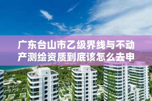 广东台山市乙级界线与不动产测绘资质到底该怎么去申请？