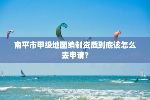 南平市甲级地图编制资质到底该怎么去申请？