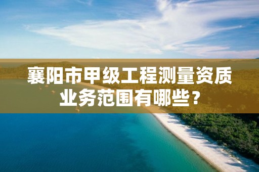 襄阳市甲级工程测量资质业务范围有哪些？