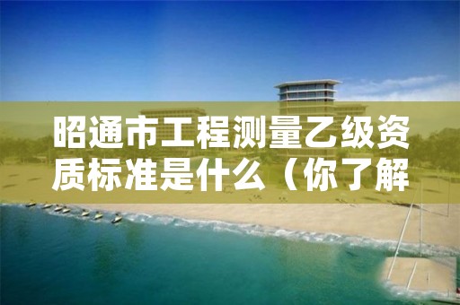 昭通市工程测量乙级资质标准是什么（你了解过吗）