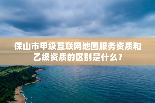 保山市甲级互联网地图服务资质和乙级资质的区别是什么？