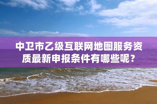 中卫市乙级互联网地图服务资质最新申报条件有哪些呢？