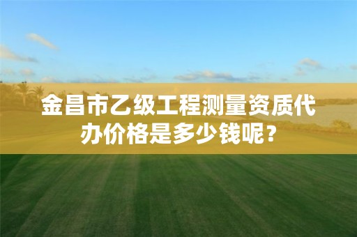 金昌市乙级工程测量资质代办价格是多少钱呢？