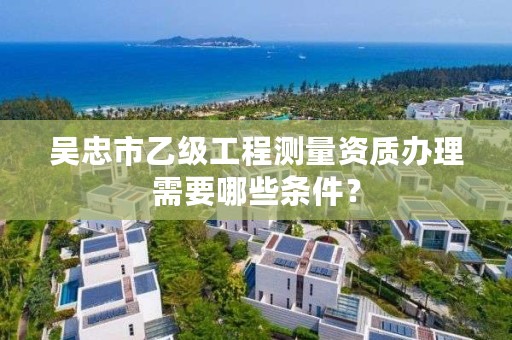 吴忠市乙级工程测量资质办理需要哪些条件？