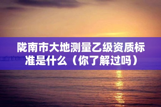 陇南市大地测量乙级资质标准是什么（你了解过吗）