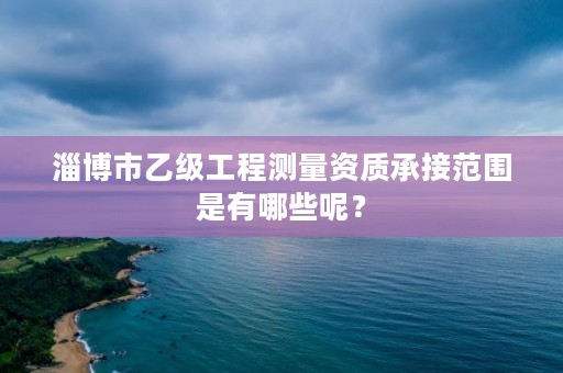 淄博市乙级工程测量资质承接范围是有哪些呢？