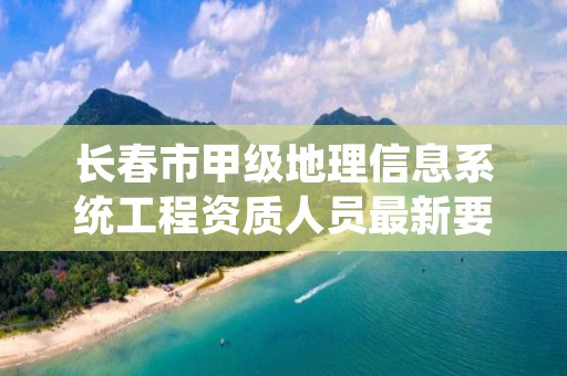 长春市甲级地理信息系统工程资质人员最新要求是多少？