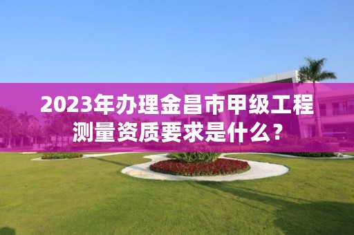 2023年办理金昌市甲级工程测量资质要求是什么？