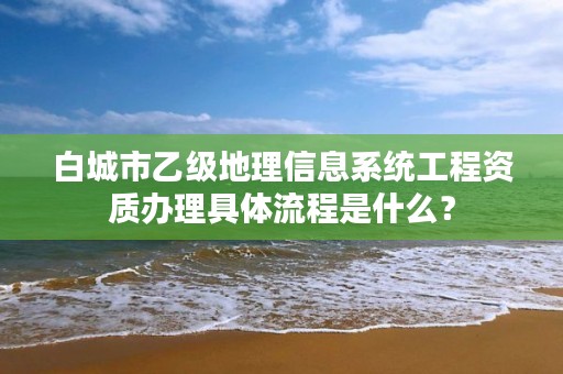 白城市乙级地理信息系统工程资质办理具体流程是什么？