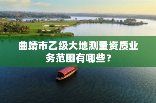 曲靖市乙级大地测量资质业务范围有哪些？