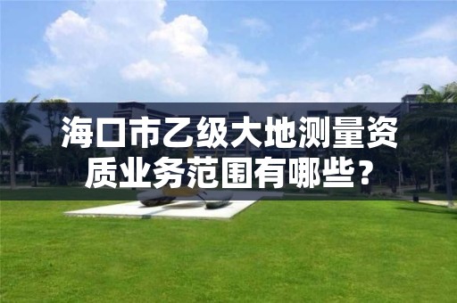 海口市乙级大地测量资质业务范围有哪些？