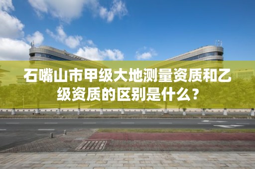 石嘴山市甲级大地测量资质和乙级资质的区别是什么？