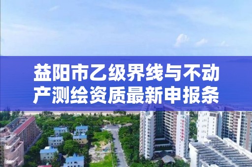 益阳市乙级界线与不动产测绘资质最新申报条件有哪些呢？