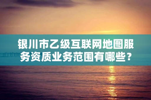 银川市乙级互联网地图服务资质业务范围有哪些？