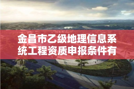 金昌市乙级地理信息系统工程资质申报条件有哪些？建议收藏！