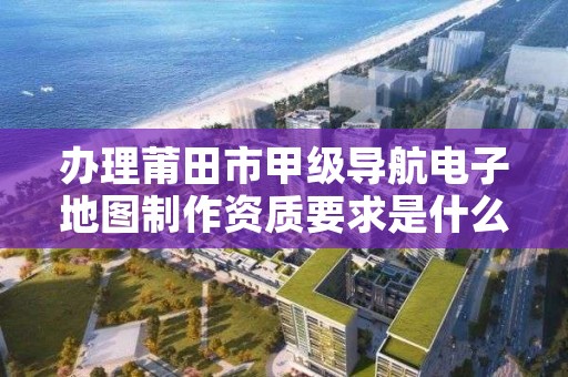 办理莆田市甲级导航电子地图制作资质要求是什么？