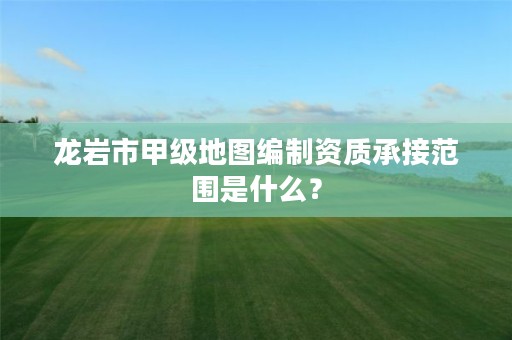 龙岩市甲级地图编制资质承接范围是什么？