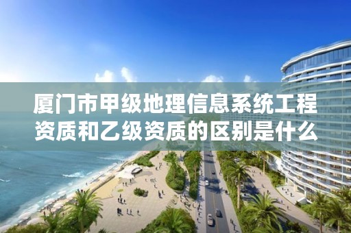 厦门市甲级地理信息系统工程资质和乙级资质的区别是什么？