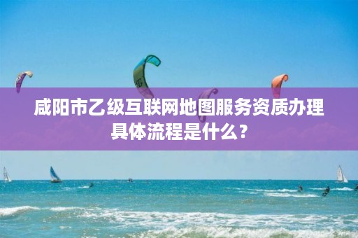 咸阳市乙级互联网地图服务资质办理具体流程是什么？