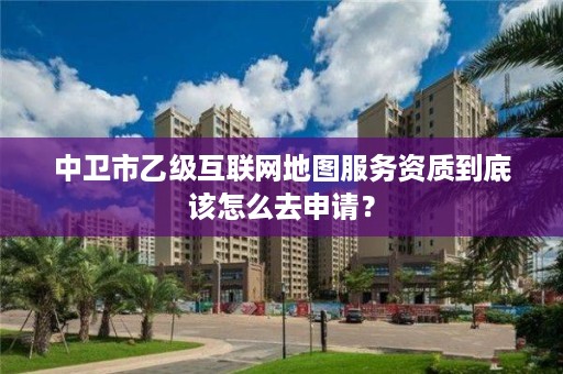 中卫市乙级互联网地图服务资质到底该怎么去申请？