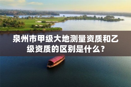 泉州市甲级大地测量资质和乙级资质的区别是什么？