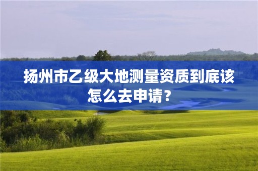 扬州市乙级大地测量资质到底该怎么去申请？