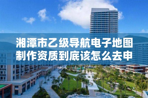 湘潭市乙级导航电子地图制作资质到底该怎么去申请？