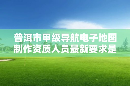 普洱市甲级导航电子地图制作资质人员最新要求是多少？