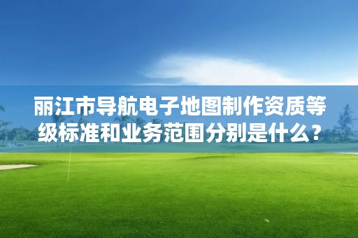 丽江市导航电子地图制作资质等级标准和业务范围分别是什么？