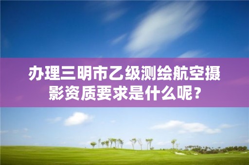 办理三明市乙级测绘航空摄影资质要求是什么呢？