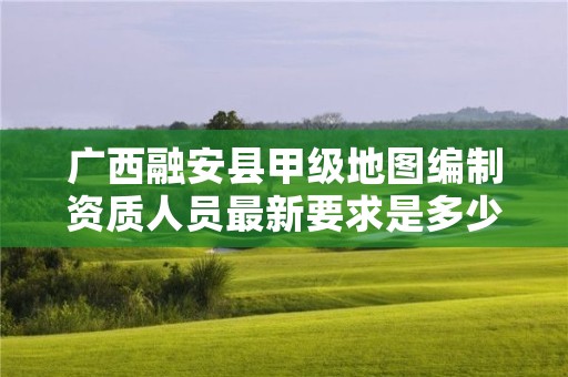 广西融安县甲级地图编制资质人员最新要求是多少？