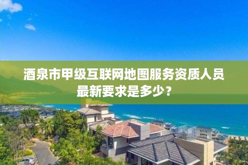 酒泉市甲级互联网地图服务资质人员最新要求是多少？