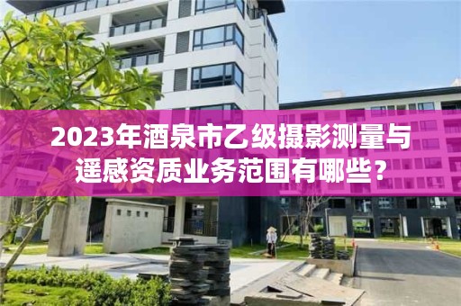 2023年酒泉市乙级摄影测量与遥感资质业务范围有哪些？