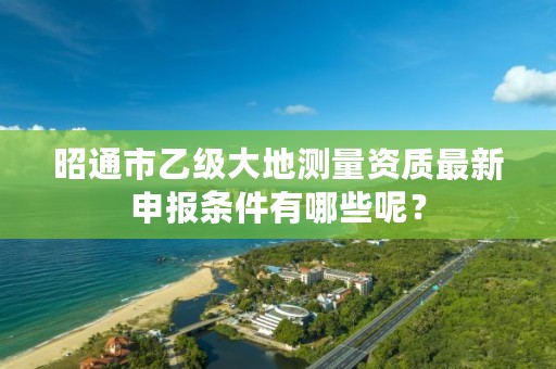 昭通市乙级大地测量资质最新申报条件有哪些呢？