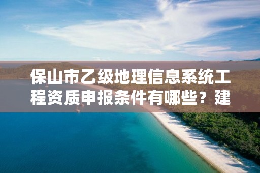 保山市乙级地理信息系统工程资质申报条件有哪些？建议收藏！