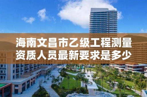 海南文昌市乙级工程测量资质人员最新要求是多少人个？