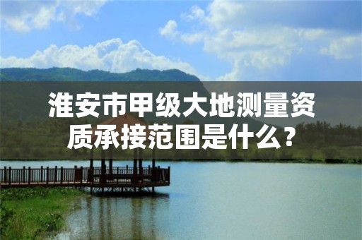 淮安市甲级大地测量资质承接范围是什么？