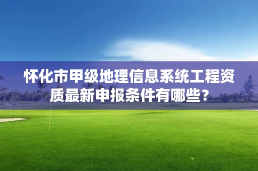 怀化市甲级地理信息系统工程资质最新申报条件有哪些？